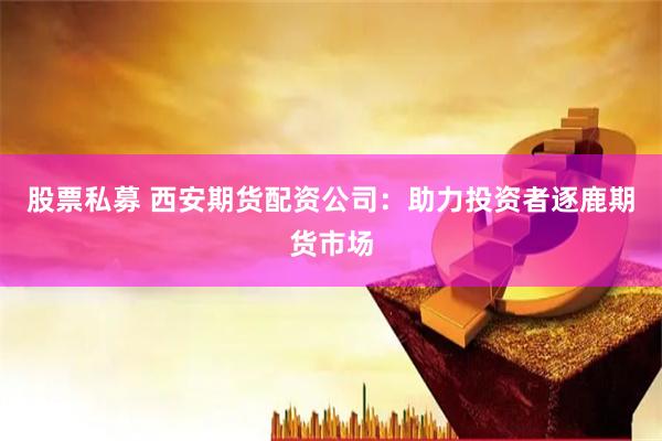股票私募 西安期货配资公司：助力投资者逐鹿期货市场