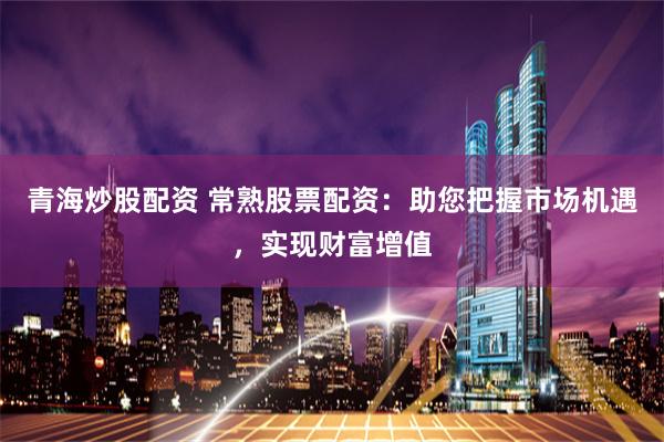 青海炒股配资 常熟股票配资：助您把握市场机遇，实现财富增值