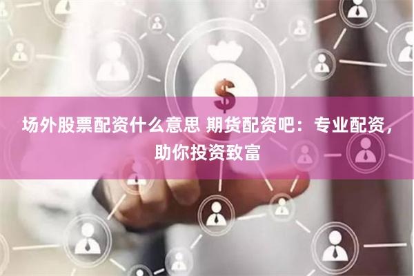 场外股票配资什么意思 期货配资吧：专业配资，助你投资致富