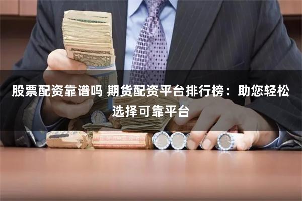 股票配资靠谱吗 期货配资平台排行榜：助您轻松选择可靠平台