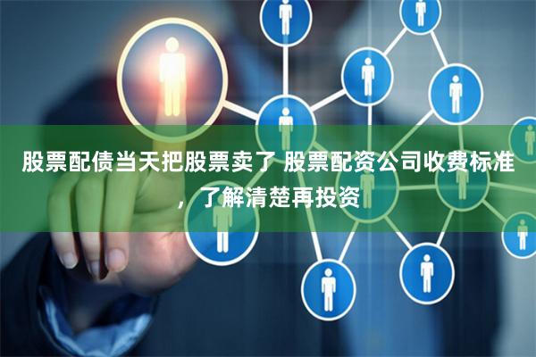 股票配债当天把股票卖了 股票配资公司收费标准，了解清楚再投资