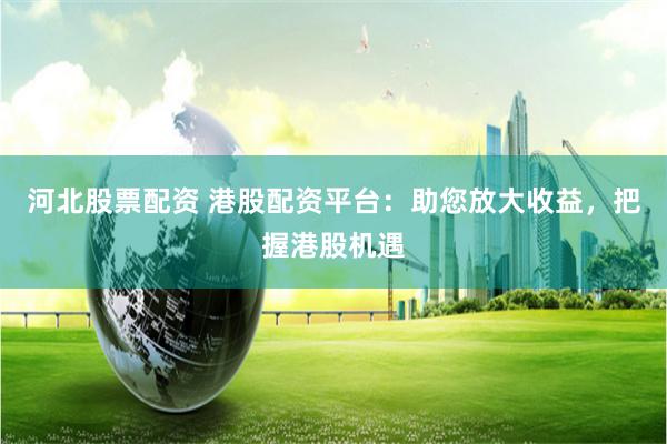 河北股票配资 港股配资平台：助您放大收益，把握港股机遇