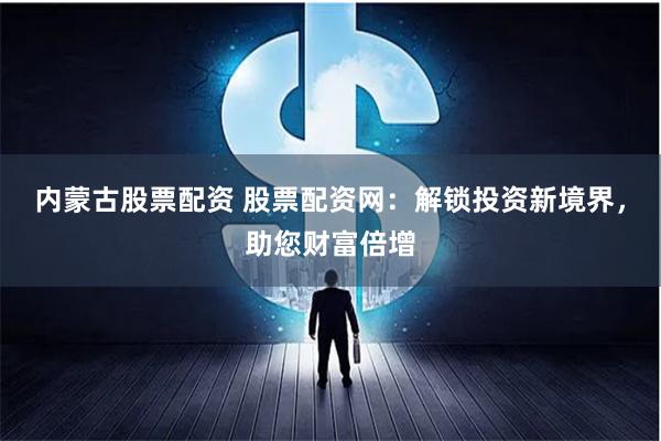 内蒙古股票配资 股票配资网：解锁投资新境界，助您财富倍增