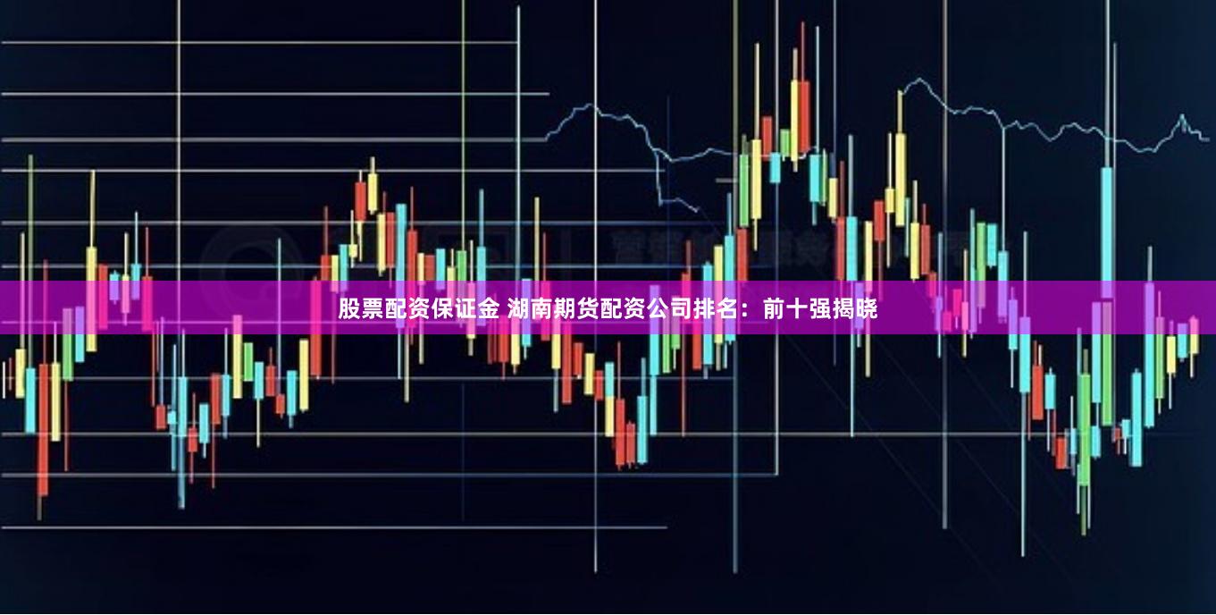股票配资保证金 湖南期货配资公司排名：前十强揭晓