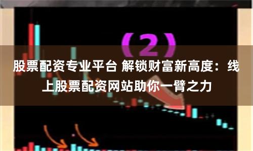 股票配资专业平台 解锁财富新高度：线上股票配资网站助你一臂之力