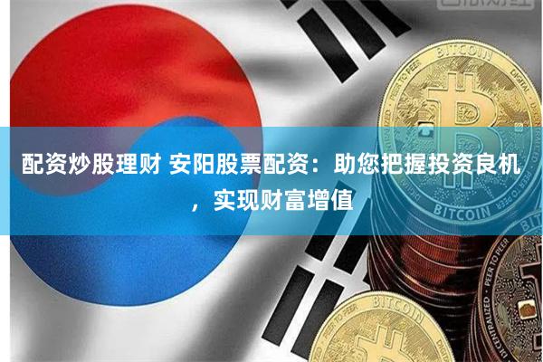 配资炒股理财 安阳股票配资：助您把握投资良机，实现财富增值