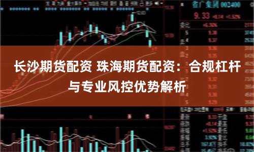 长沙期货配资 珠海期货配资：合规杠杆与专业风控优势解析