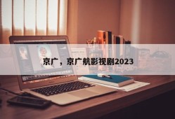 京广，京广航影视剧2023